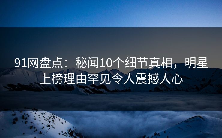 91网盘点：秘闻10个细节真相，明星上榜理由罕见令人震撼人心