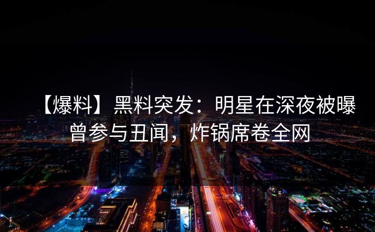 【爆料】黑料突发:明星在深夜被曝曾参与丑闻,炸锅席卷全网 【爆料】黑料突发:明星在深夜被曝曾参与丑闻,炸锅席卷全网