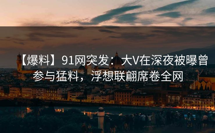 【爆料】91网突发：大V在深夜被曝曾参与猛料，浮想联翩席卷全网