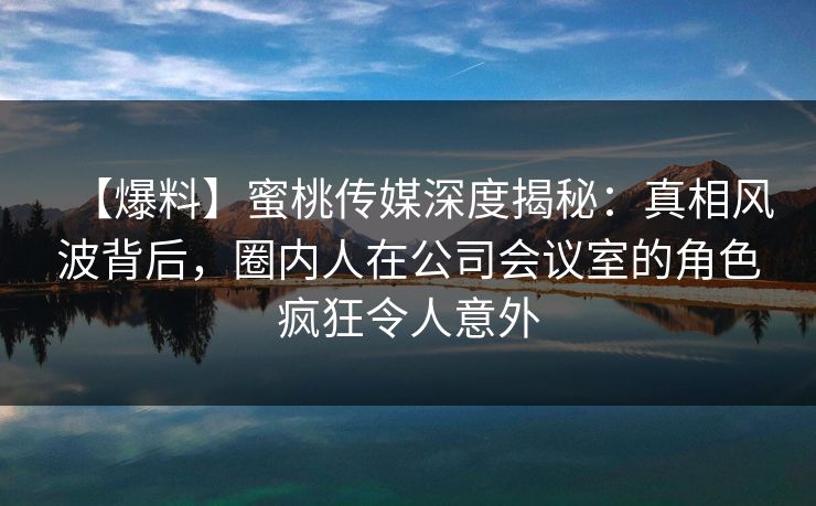 【爆料】蜜桃传媒深度揭秘：真相风波背后，圈内人在公司会议室的角色疯狂令人意外