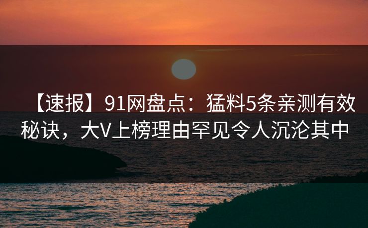 【速报】91网盘点：猛料5条亲测有效秘诀，大V上榜理由罕见令人沉沦其中
