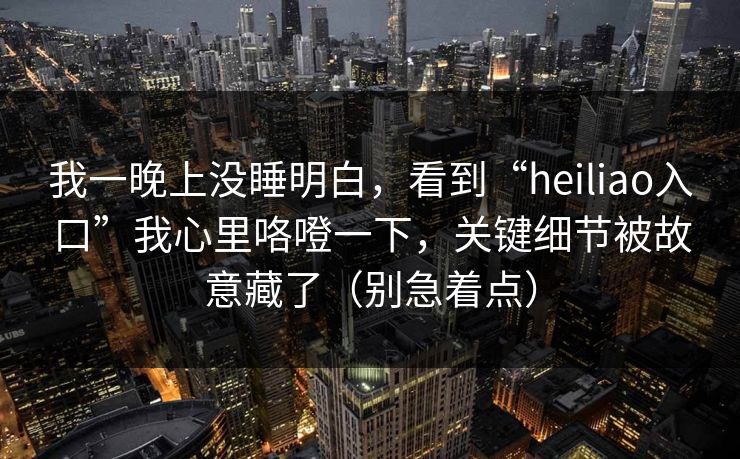 我一晚上没睡明白，看到“heiliao入口”我心里咯噔一下，关键细节被故意藏了（别急着点）