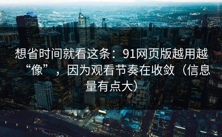 想省时间就看这条：91网页版越用越“像”，因为观看节奏在收敛（信息量有点大）