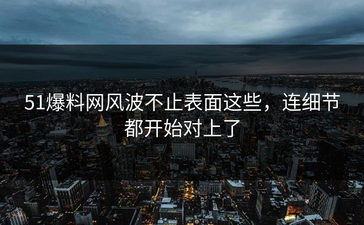 51爆料网风波不止表面这些，连细节都开始对上了